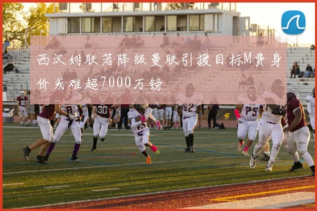 西汉姆联若降级曼联引援目标M费身价或难超7000万镑