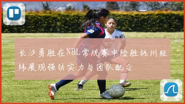 长沙勇胜在NBL常规赛中险胜杭州经纬展现强劲实力与团队配合