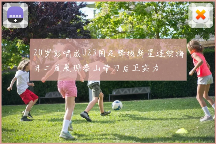 20岁彭啸成U23国足锋线新星连续梅开二度展现泰山带刀后卫实力