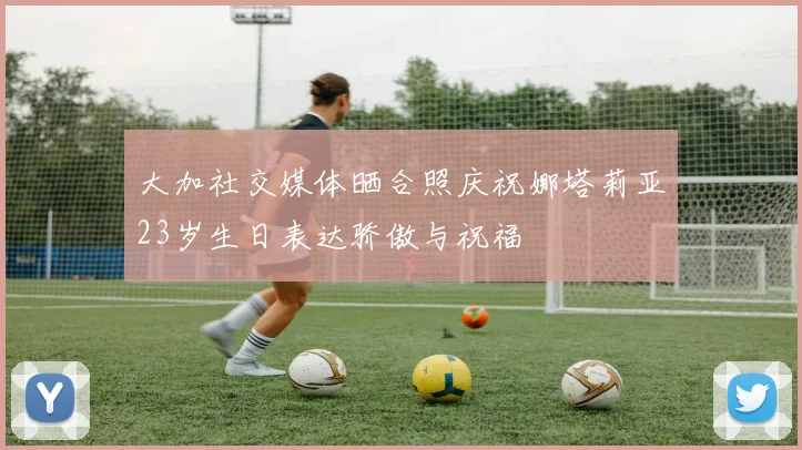 大加社交媒体晒合照庆祝娜塔莉亚23岁生日表达骄傲与祝福