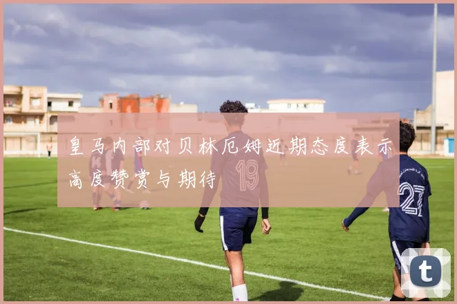 皇马内部对贝林厄姆近期态度表示高度赞赏与期待