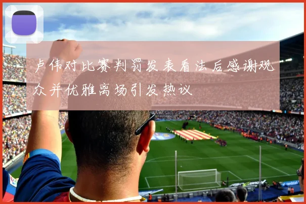 卢伟对比赛判罚发表看法后感谢观众并优雅离场引发热议