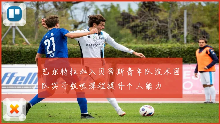 巴尔特拉加入贝蒂斯青年队技术团队实习教练课程提升个人能力