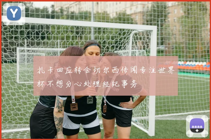 扎卡回应转会切尔西传闻专注世界杯不想分心处理经纪事务