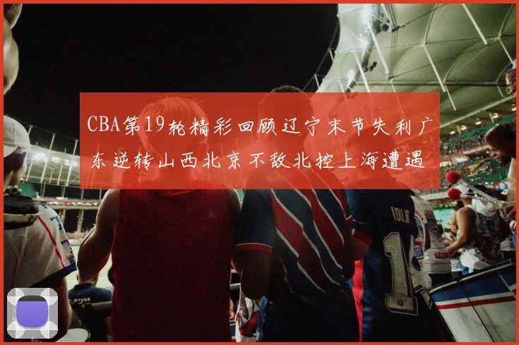 CBA第19轮精彩回顾辽宁末节失利广东逆转山西北京不敌北控上海遭遇浙江重创