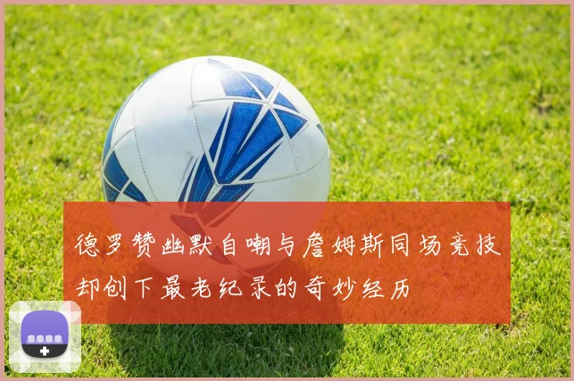 德罗赞幽默自嘲与詹姆斯同场竞技却创下最老纪录的奇妙经历