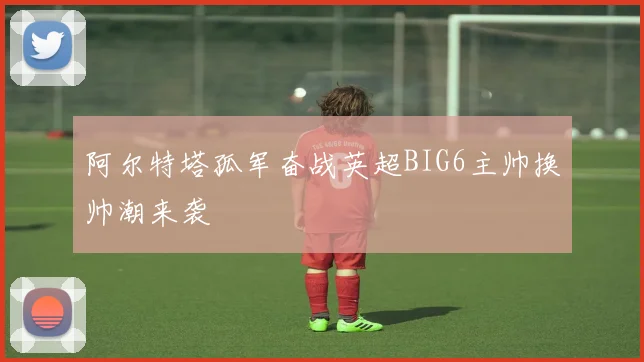 阿尔特塔孤军奋战英超BIG6主帅换帅潮来袭