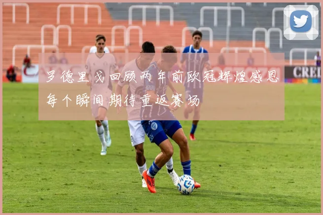 罗德里戈回顾两年前欧冠辉煌感恩每个瞬间期待重返赛场