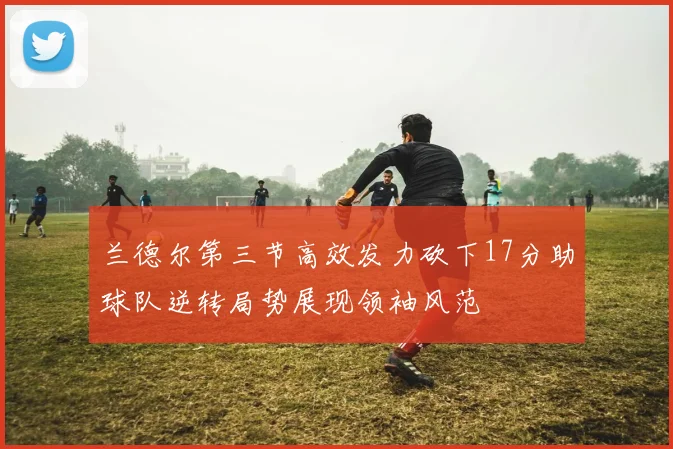 兰德尔第三节高效发力砍下17分助球队逆转局势展现领袖风范