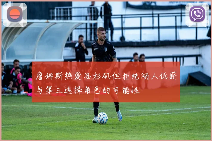 詹姆斯热爱洛杉矶但拒绝湖人低薪与第三选择角色的可能性
