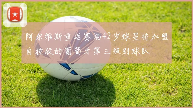 阿尔维斯重返赛场42岁球星将加盟自控股的葡萄牙第三级别球队