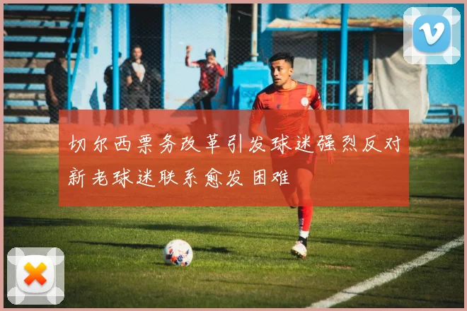 切尔西票务改革引发球迷强烈反对新老球迷联系愈发困难
