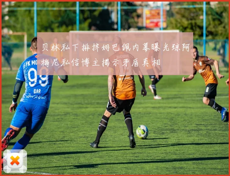 贝林私下排挤姆巴佩内幕曝光琼阿梅尼私信博主揭示矛盾真相