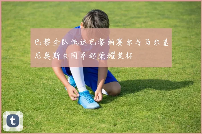 巴黎全队抵达巴黎纳赛尔与马尔基尼奥斯共同举起荣耀奖杯