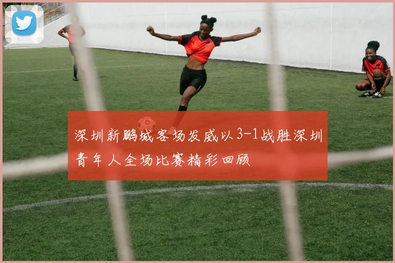 深圳新鹏城客场发威以3-1战胜深圳青年人全场比赛精彩回顾