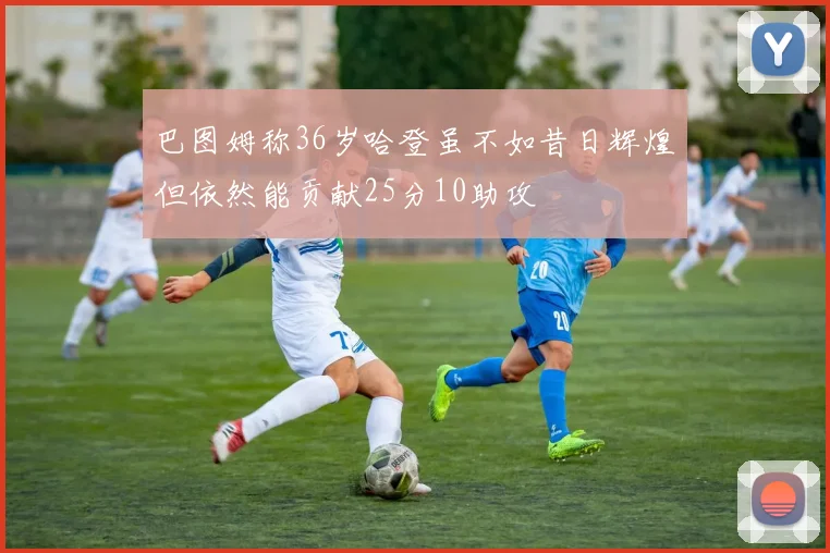 巴图姆称36岁哈登虽不如昔日辉煌但依然能贡献25分10助攻