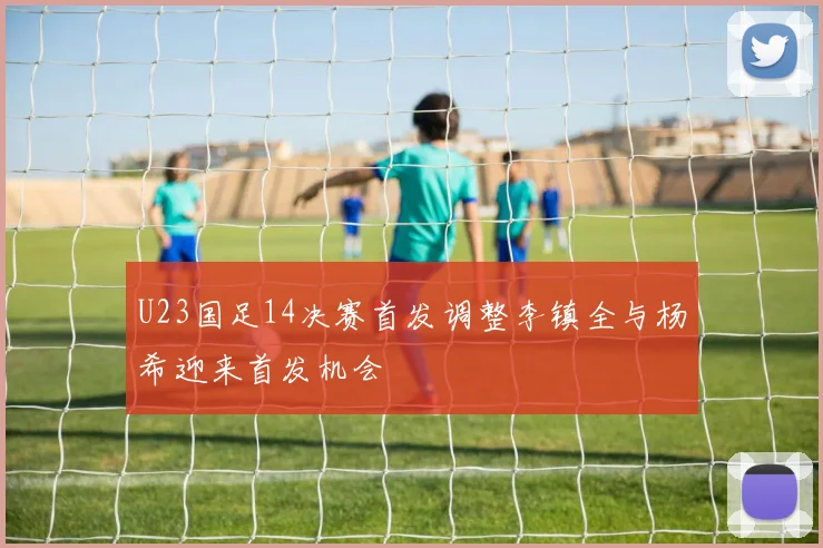 U23国足14决赛首发调整李镇全与杨希迎来首发机会