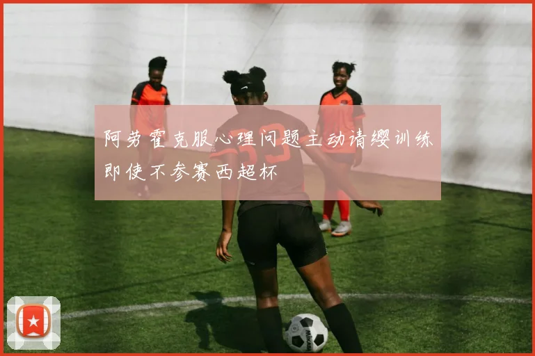 阿劳霍克服心理问题主动请缨训练即使不参赛西超杯