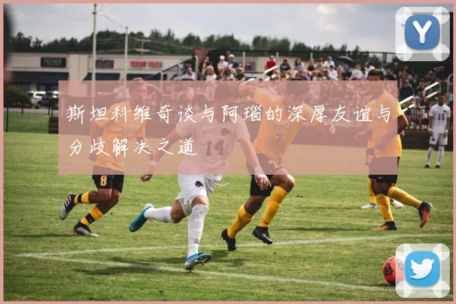 斯坦科维奇谈与阿瑙的深厚友谊与分歧解决之道