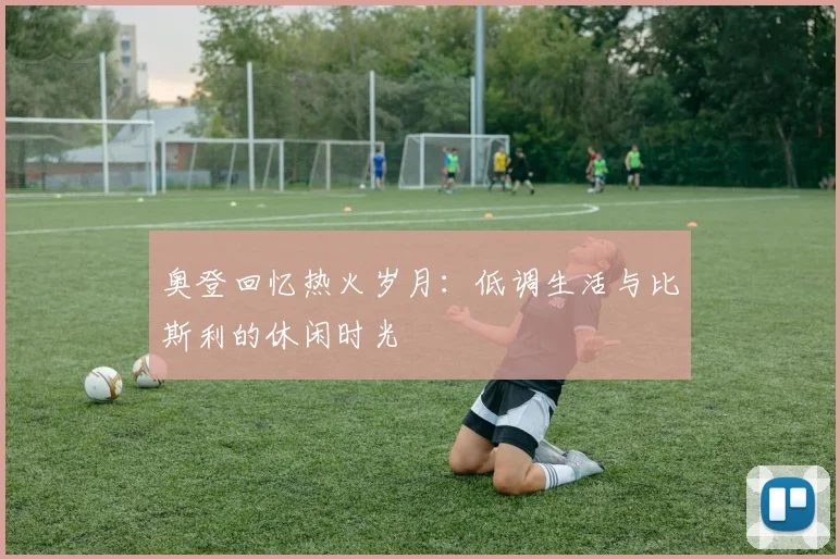 奥登回忆热火岁月：低调生活与比斯利的休闲时光