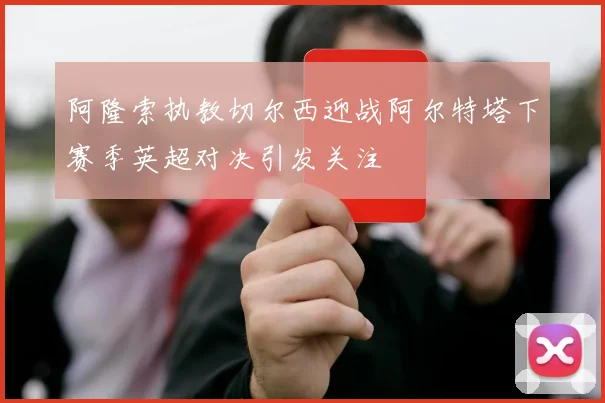 阿隆索执教切尔西迎战阿尔特塔下赛季英超对决引发关注