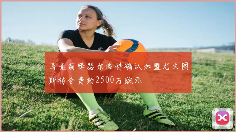 马竞前锋瑟尔洛特确认加盟尤文图斯转会费约2500万欧元
