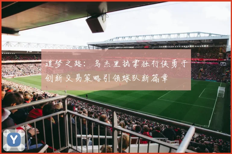 追梦之路：乌杰里执掌独行侠勇于创新交易策略引领球队新篇章