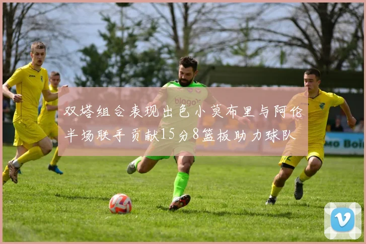 双塔组合表现出色小莫布里与阿伦半场联手贡献15分8篮板助力球队