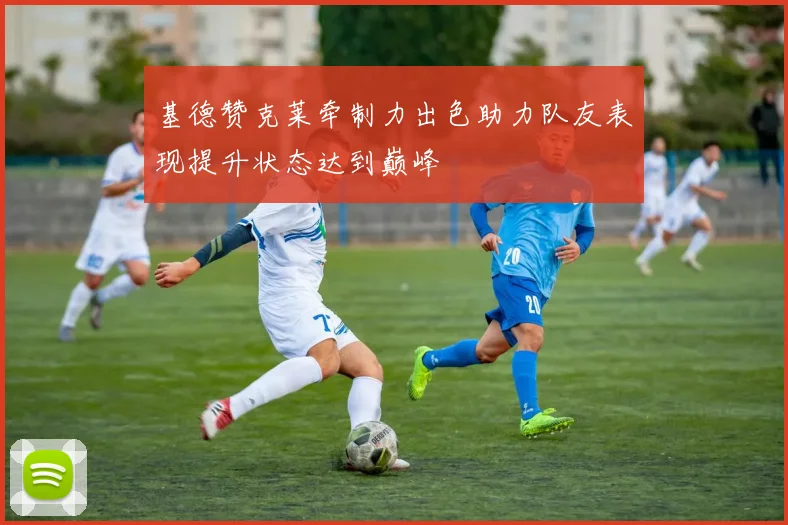 基德赞克莱牵制力出色助力队友表现提升状态达到巅峰