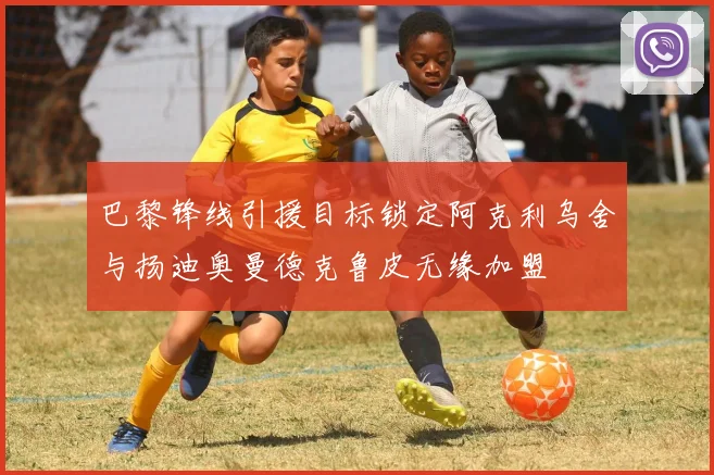 巴黎锋线引援目标锁定阿克利乌舍与扬迪奥曼德克鲁皮无缘加盟
