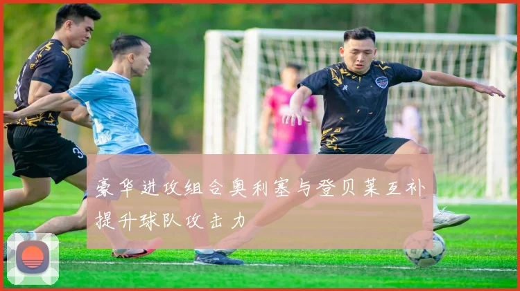 豪华进攻组合奥利塞与登贝莱互补提升球队攻击力